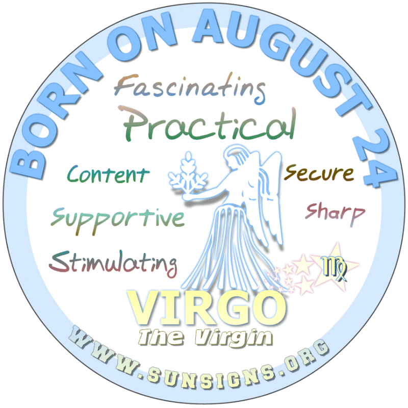 IF YOUR BIRTHDATE IS AUGUST 24th, then you are a Virgo who is practical and likely will marry at a young age. Your friends and family know you care but you show it more. Typically, a bashful person you are embarrassed by compliments. Normally, you will find careers in serving others.