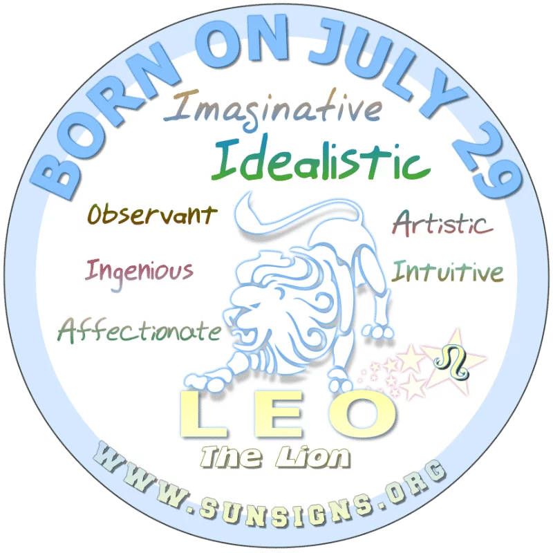 If you are BORN ON July 29th, you are a Lion who has a wild imagination. As a child, people may have thought you were odd. However, as an adult you are confident and perhaps, conceited. It’s rumored that you use this as a cover up for your idealistic ways.