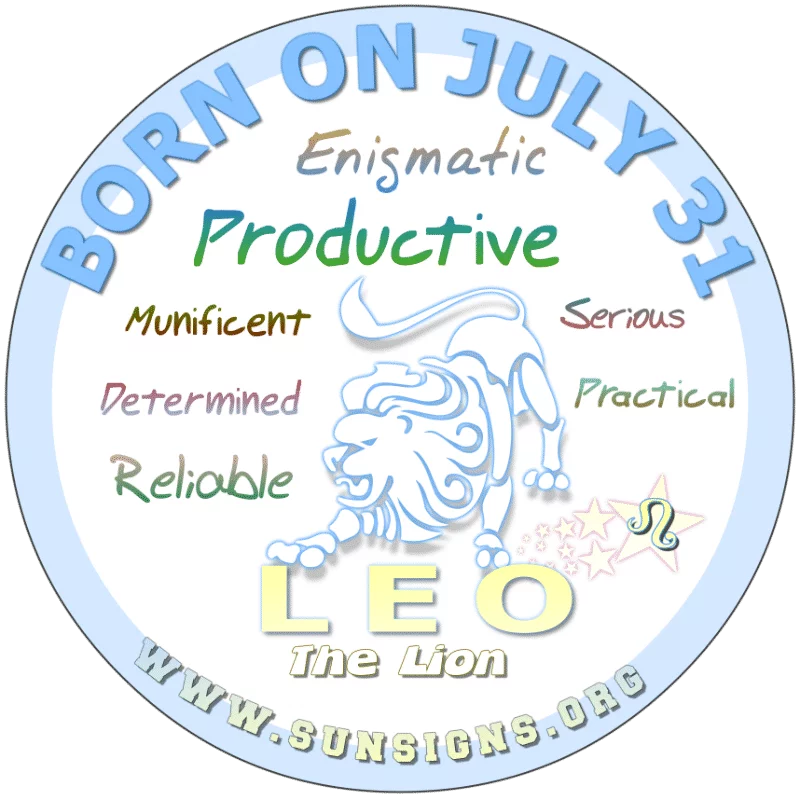 If you were BORN ON THIS DAY, July 31st, this Leo birthday has likelihood to be serious about your profession or trade. An upright Lion, you typically don’t give up easily. You pride yourself on accomplishing goals, personally and professionally. You are enigmatic with unbelievable talents. Usually with a good eye for the small print, you are prepared for the unexpected.