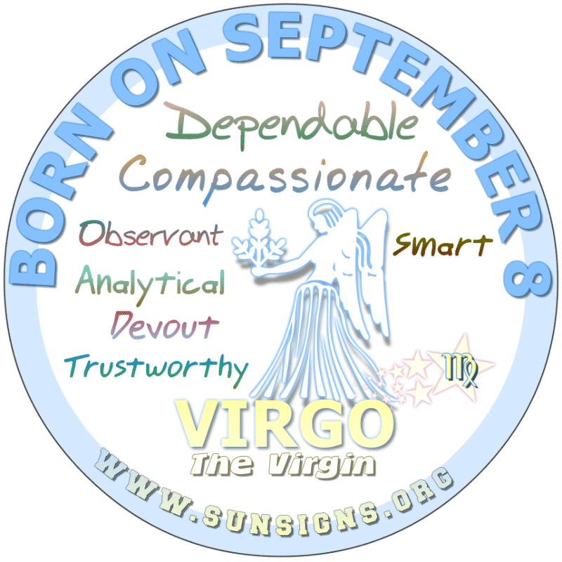 IF YOUR BIRTHDAY IS September 8th, you are a Virgo who is talented. You have good intentions most of the time but can be picky. Nonetheless, you are impulsive. Some people take you for granted although you are a strong Virgo but you are only human.