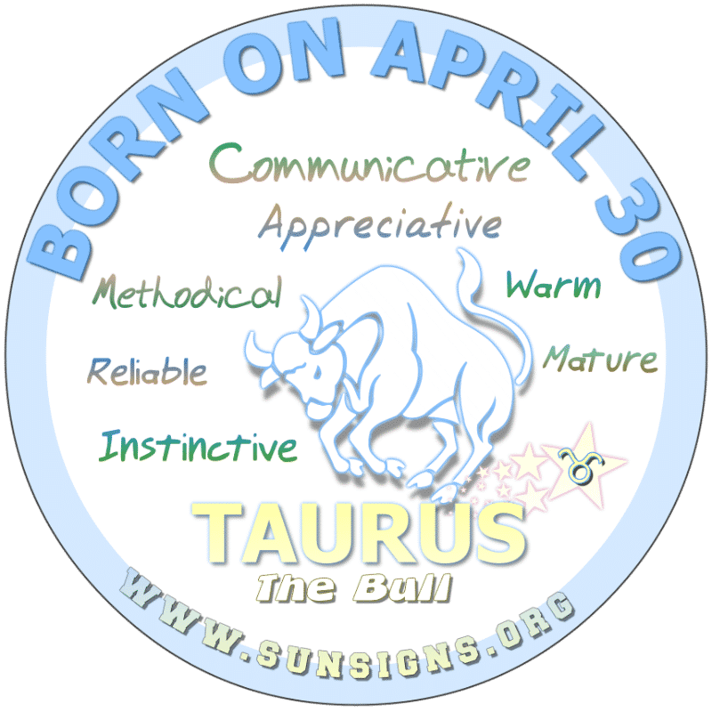 IF YOU ARE BORN ON APRIL 30th, you can be a risk taker. Taurus birthdays typically are mature but can be moody individuals. Close to your family, you can be a disciplinarian. Whatever career path is taken, you are likely to be successful. You possess good instincts.